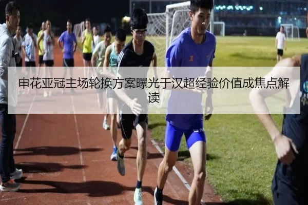 申花亚冠主场轮换方案曝光于汉超经验价值成焦点解读